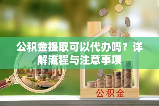 奉新公积金提取可以代办吗？详解流程与注意事项